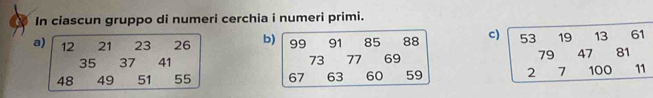 In ciascun gruppo di numeri cerchia i numeri primi. 
a) 12 21 23 26 b) 99 91 85 88 c) beginarrayr 53 7947 27100 27endarray
35 37 41 73 77 69
48 49 51 55 67 63 60 59