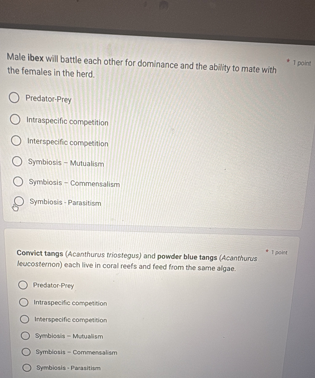 Male ibex will battle each other for dominance and the ability to mate with
the females in the herd.
Predator-Prey
Intraspecific competition
Interspecific competition
Symbiosis - Mutualism
Symbiosis - Commensalism
Symbiosis - Parasitism
* 1 point
Convict tangs (Acanthurus triostegus) and powder blue tangs (Acanthurus
leucosternon) each live in coral reefs and feed from the same algae.
Predator-Prey
Intraspecific competition
Interspecific competition
Symbiosis - Mutualism
Symbiosis - Commensalism
Symbiosis - Parasitism