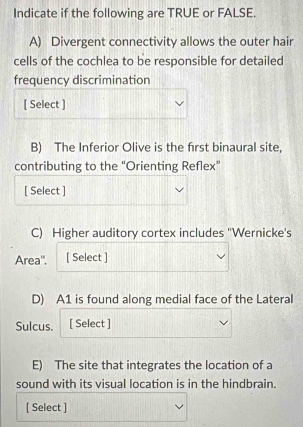 Indicate if the following are TRUE or FALSE. 
A) Divergent connectivity allows the outer hair 
cells of the cochlea to be responsible for detailed 
frequency discrimination 
[ Select ] 
B) The Inferior Olive is the frst binaural site, 
contributing to the “Orienting Reflex” 
[ Select ] 
C) Higher auditory cortex includes ''Wernicke's 
Area''. [ Select ] 
D) A1 is found along medial face of the Lateral 
Sulcus. [ Select ] 
E) The site that integrates the location of a 
sound with its visual location is in the hindbrain. 
[ Select ]