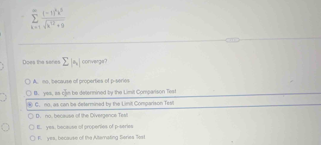 sumlimits _(k=1)^(∈fty)frac (-1)^kk^5sqrt(k^(12)+9)
Does the series sumlimits |a_k| converge?
A. no, because of properties of p -series
B. yes, as chn be determined by the Limit Comparison Test
C. no, as can be determined by the Limit Comparison Test
D. no, because of the Divergence Test
E. yes, because of properties of p -series
F. yes, because of the Alternating Series Test