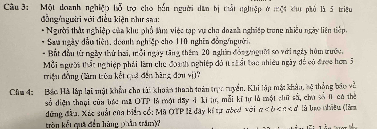 Một doanh nghiệp hỗ trợ cho bốn người dân bị thất nghiệp ở một khu phố là 5 triệu 
đồng/người với điều kiện như sau: 
Người thất nghiệp của khu phố làm việc tạp vụ cho doanh nghiệp trong nhiều ngày liên tiếp. 
Sau ngày đầu tiên, doanh nghiệp cho 110 nghin đồng/người. 
Bắt đầu từ ngày thứ hai, mỗi ngày tăng thêm 20 nghìn đồng/người so với ngày hồm trước. 
Mỗi người thất nghiệp phải làm cho doanh nghiệp đó ít nhất bao nhiêu ngày để có được hơn 5
triệu đồng (làm tròn kết quả đến hàng đơn vị)? 
Câu 4: Bác Hà lập lại mật khẩu cho tài khoản thanh toán trực tuyến. Khi lập mật khẩu, hệ thống báo về 
số điện thoại của bác mã OTP là một dãy 4 kí tự, mỗi kí tự là một chữ số, chữ số 0 có thể 
đứng đầu. Xác suất của biến cố: Mã OTP là dãy kí tự abcd với a là bao nhiêu (làm 
tròn kết quả đến hàng phần trăm)?