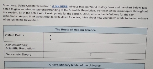 Directions: Using Chapter 6 Section 1 (LINK HERE) of your Modern World History book and the chart below, take 
notes to gain an introductory understanding of the Scientific Revolution. For each of the main topics throughout 
the section, fill in the notes with 2 main points for the section. Also, write in the definitions for the key 
definitions. As you think about what to write down for notes, think about how your notes relate to the importance 
of the Scientific Revolution. 
A Revolutionary Model of the Universe