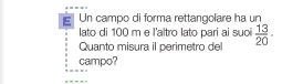 Un campo di forma rettangolare ha un 
lato di 100 m e l'altro lato pari ai suoi 
Quanto misura il perimetro del  13/20 ·
campo?