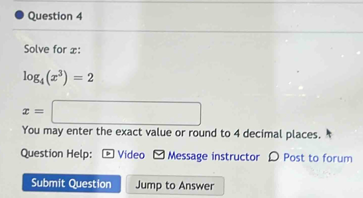 Solve for x :
log _4(x^3)=2
x=□
You may enter the exact value or round to 4 decimal places. 
Question Help: [ Video -Message instructor 〇 Post to forum 
Submit Question Jump to Answer