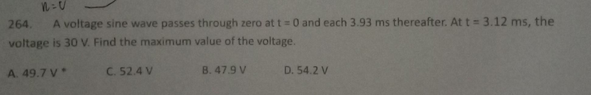 A voltage sine wave passes through zero at t=0 and each 3.93 ms thereafter. At t=3.12ms , the
voltage is 30 V. Find the maximum value of the voltage.
A. 49.7 V * C. 52.4 V B. 47.9 V D. 54.2 V