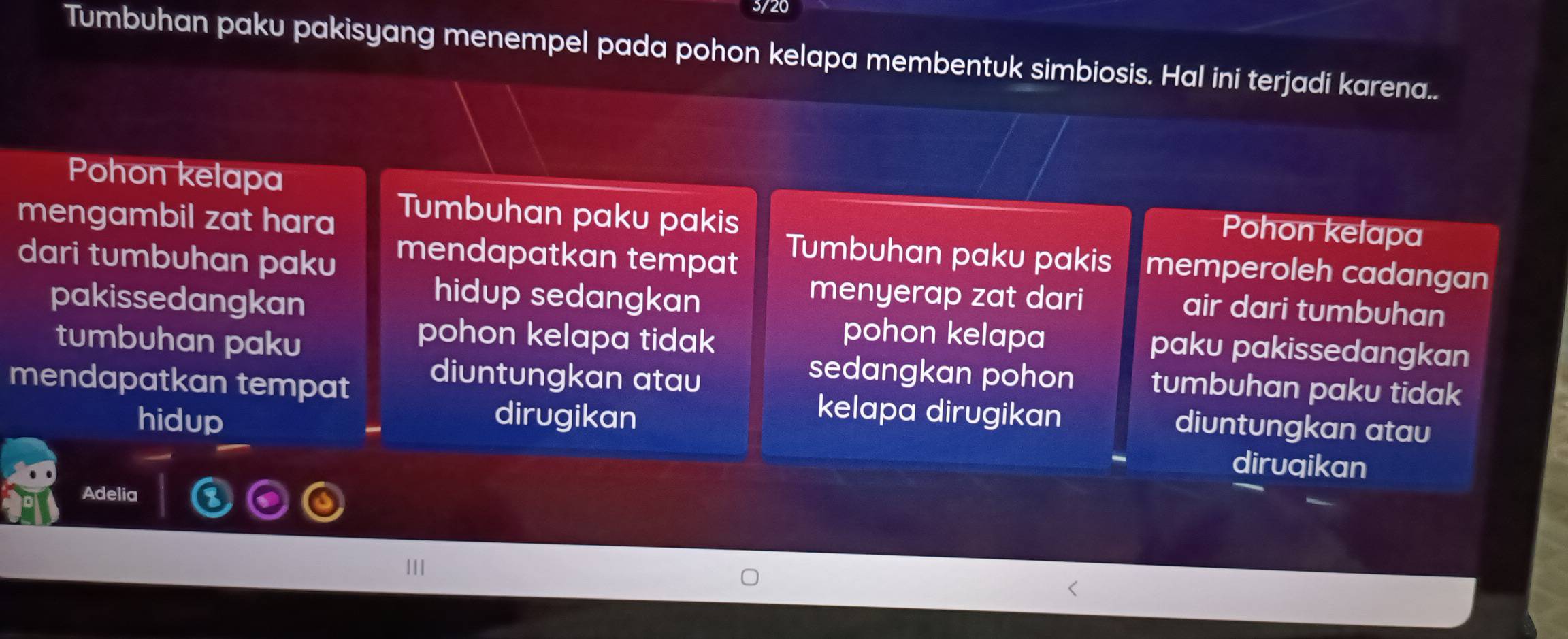 3/20
Tumbuhan paku pakisyang menempel pada pohon kelapa membentuk simbiosis. Hal ini terjadi karena..
Pohon kelapa Pohon kelapa
mengambil zat hara Tumbuhan paku pakis Tumbuhan paku pakis memperoleh cadangan
mendapatkan tempat
dari tumbuhan paku menyerap zat dari air dari tumbuhan
hidup sedangkan
pakissedangkan pohon kelapa paku pakissedangkan
pohon kelapa tidak 
tumbuhan paku sedangkan pohon tumbuhan paku tidak
diuntungkan atau
mendapatkan tempat kelapa dirugikan diuntungkan atau
hidup dirugikan
diruqikan
Adelia