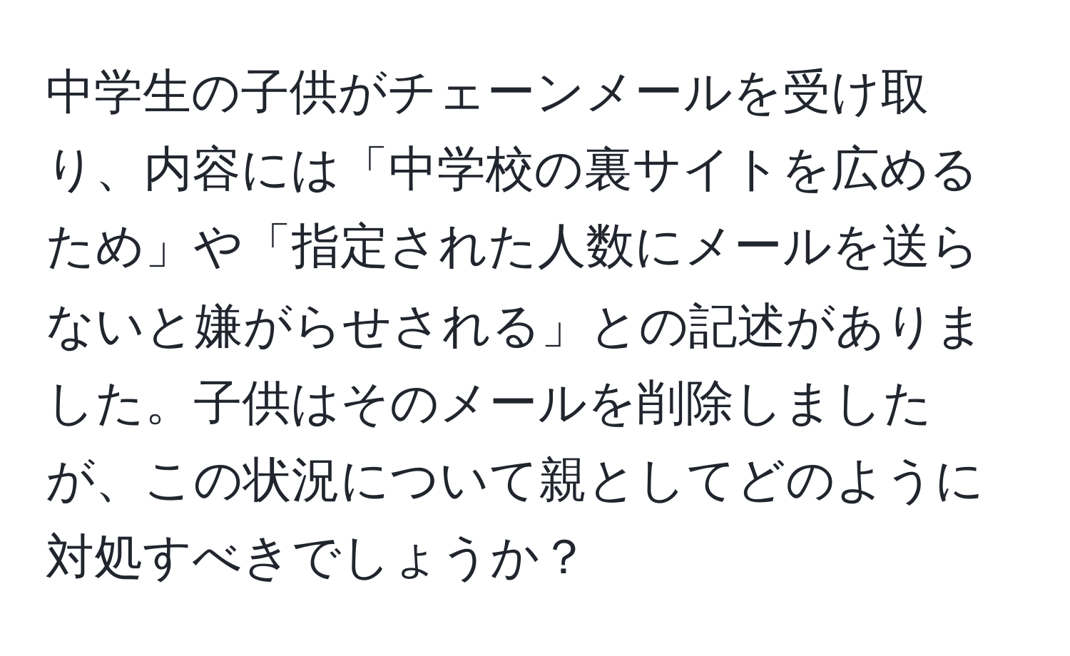 中学生の子供がチェーンメールを受け取り、内容には「中学校の裏サイトを広めるため」や「指定された人数にメールを送らないと嫌がらせされる」との記述がありました。子供はそのメールを削除しましたが、この状況について親としてどのように対処すべきでしょうか？