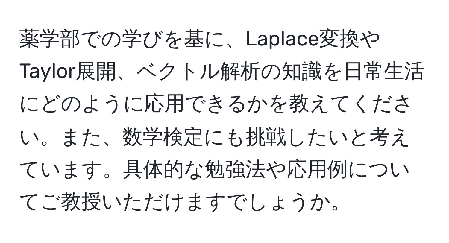 薬学部での学びを基に、Laplace変換やTaylor展開、ベクトル解析の知識を日常生活にどのように応用できるかを教えてください。また、数学検定にも挑戦したいと考えています。具体的な勉強法や応用例についてご教授いただけますでしょうか。