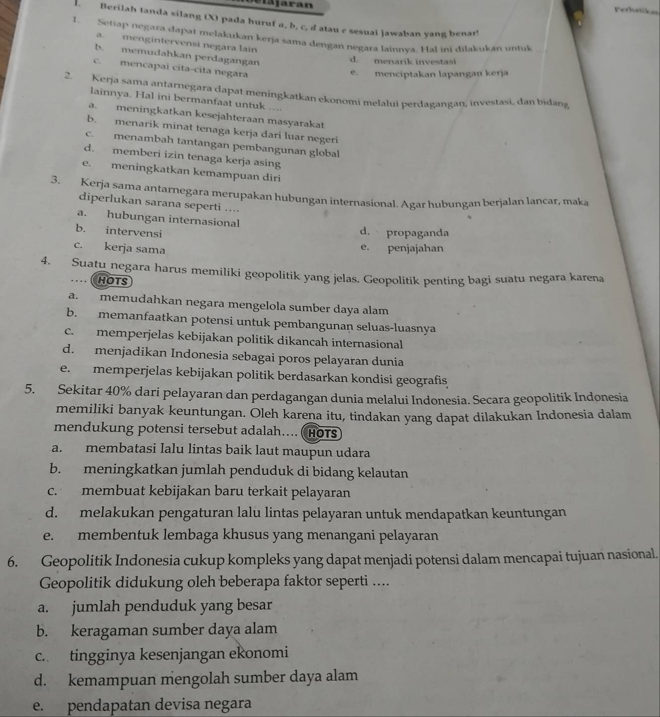 Májaran
Perhstiken
L. Berilah tanda silang (X) pada huruf a, b, c, d atau e sesuai jawaban yang benar!
1. Setiap negara dapat melakukan kerja sama dengan negara lainnya. Hal ini dilakukan untuk
a. mengintervensi negara lain
b. memudahkan perdagangan
d. menarik investasi
c. mencapai cita-cita negara
e. menciptakan lapangan kerja
2. Kerja sama antarnegara dapat meningkatkan ekonomi melalui perdagangan, investasi, dan bidang
lainnya. Hal ini bermanfaat untuk ....
a. meningkatkan kesejahteraan masyarakat
b. menarik minat tenaga kerja dari luar negeri
c. menambah tantangan pembangunan global
d. memberi izin tenaga kerja asing
e. meningkatkan kemampuan diri
3. Kerja sama antarnegara merupakan hubungan internasional. Agar hubungan berjalan lancar, maka
diperlukan sarana seperti ....
a. hubungan internasional
b. intervensi
d. propaganda
c. kerja sama e. penjajahan
4. Suatu negara harus memiliki geopolitik yang jelas. Geopolitik penting bagi suatu negara karena
HOTS
a. memudahkan negara mengelola sumber daya alam
b. memanfaatkan potensi untuk pembangunan seluas-luasnya
c. memperjelas kebijakan politik dikancah internasional
d. menjadikan Indonesia sebagai poros pelayaran dunia
e. memperjelas kebijakan politik berdasarkan kondisi geografis
5. Sekitar 40% dari pelayaran dan perdagangan dunia melalui Indonesia. Secara geopolitik Indonesia
memiliki banyak keuntungan. Oleh karena itu, tindakan yang dapat dilakukan Indonesia dalam
mendukung potensi tersebut adalah.... ( HOTS
a. membatasi lalu lintas baik laut maupun udara
b. meningkatkan jumlah penduduk di bidang kelautan
c. membuat kebijakan baru terkait pelayaran
d. melakukan pengaturan lalu lintas pelayaran untuk mendapatkan keuntungan
e. membentuk lembaga khusus yang menangani pelayaran
6. Geopolitik Indonesia cukup kompleks yang dapat menjadi potensi dalam mencapai tujuan nasional.
Geopolitik didukung oleh beberapa faktor seperti ....
a. jumlah penduduk yang besar
b. keragaman sumber daya alam
c. tingginya kesenjangan ekonomi
d. kemampuan mengolah sumber daya alam
e. pendapatan devisa negara