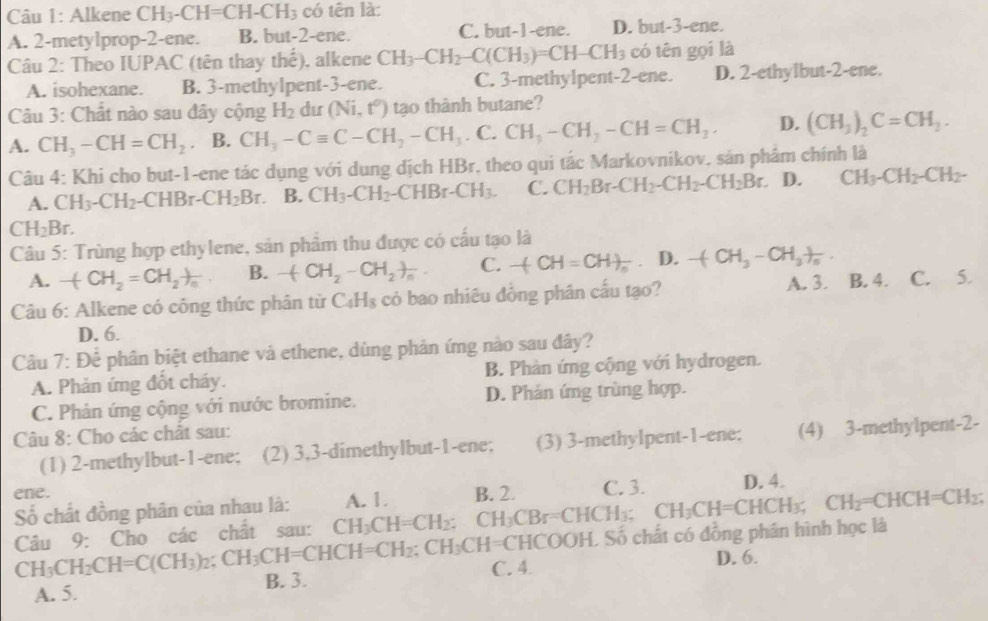 Alkene CH_3-CH=CH-CH_3 có tên là:
A. 2-metylprop-2-ene. B. but-2-ene. C. but-1-ene. D. but-3-ene.
Câu 2: Theo IUPAC (tên thay thế), alkene CH_3-CH_2-C(CH_3)=CH-CH_3 có tên gọi là
A. isohexane. B. 3-methylpent-3-ene. C. 3-methylpent-2-ene. D. 2-ethylbut-2-ene.
Câu 3: Chất nào sau đây cộng H_2 du (Ni,t^0) tạo thành butane?
A. CH_3-CH=CH_2 B. CH_3-Cequiv C-CH_2-CH_3.C.CH_3-CH_2-CH=CH_2. D. (CH_3)_2C=CH_2.
Câu 4: Khi cho but-1-ene tác dụng với dung dịch HBr, theo qui tắc Markovnikov, sản phẩm chính là
A. CH_3-CH_2 -CHB -CH_2Br. B. CH_3-CH_2 -CHBr-CH_3. C. CH_2Br-CH_2-CH_2-CH_2Br. D. CH_3-CH_2-CH_2-
CH_2Br.
Câu 5: Trùng hợp ethylene, sản phâm thu được có cấu tạo là
A. -(CH_2=CH_2)_n B. -(CH_2-CH_2)_n. C. -(CH=CH)_n. D. -(CH_3-CH_3)_n.
A. 3.
Câu 6: Alkene có công thức phân tử C_4H_8 cỏ bao nhiêu đồng phân cấu tạo? B. 4. C. 5
D. 6.
Câu 7:Dhat e e phân biệt ethane và ethene, dùng phản ứng nào sau đây?
A. Phản ứng đốt cháy. B. Phàn ứng cộng với hydrogen.
C. Phản ứng cộng với nước bromine. D. Phản ứng trùng hợp.
Câu 8: Cho các chất sau:
(1) 2-methylbut-1-ene; (2) 3,3-dimethylbut-1-ene; (3) 3-methylpent-1-ene; (4) 3-methylpent-2-
ene. B. 2. C. 3. D. 4.
ố chất đồng phân của nhau là: A. 1.
Câu 9: Cho các chất sau: CH_3CH=CH_2: CH_3CBr=CHCH_3;CH_3CH=CHCH_3; CH_2=CHCH=CH_2;
1=CHCOOH. Số chất có đồng phân hình học là
CH_3CH_2CH=C(CH_3)_2;CH_3CH=CHCH=CH_2;CH_3CH=CH B. 3.
A. 5. C. 4
D. 6.