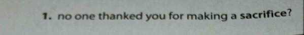 no one thanked you for making a sacrifice?