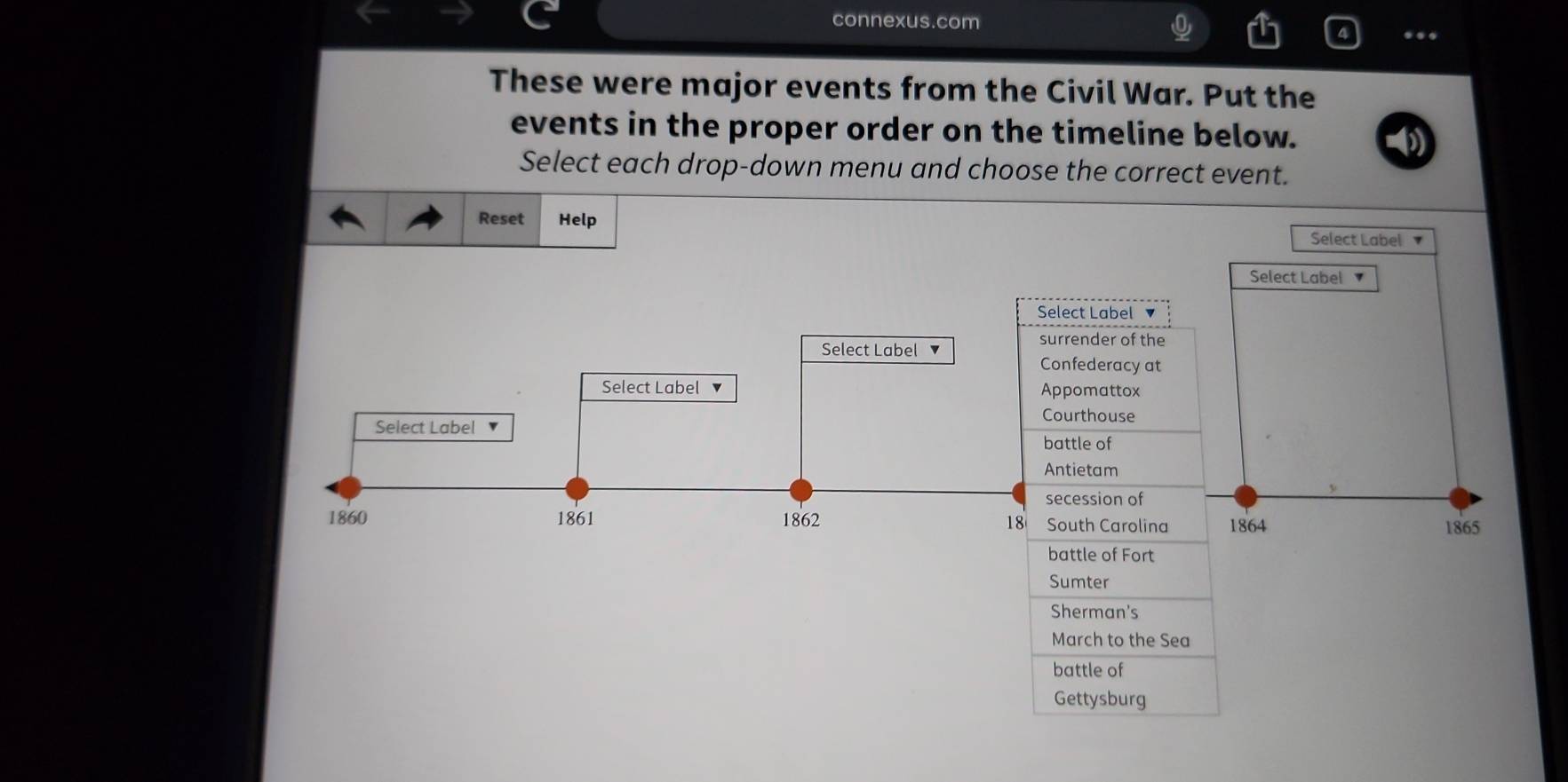 connexus.com 
.. 
These were major events from the Civil War. Put the 
events in the proper order on the timeline below. 
Select each drop-down menu and choose the correct event. 
Reset Help Select Label 
Select Label 
Select Label 
Select Label 
surrender of the 
Confederacy at 
Select Label ▼ Appomattox 
Courthouse 
Select Label 
battle of 
Antietam 
secession of 
1860 1861 1862 18 South Carolina 1864 1865 
battle of Fort 
Sumter 
Sherman's 
March to the Sea 
battle of 
Gettysburg