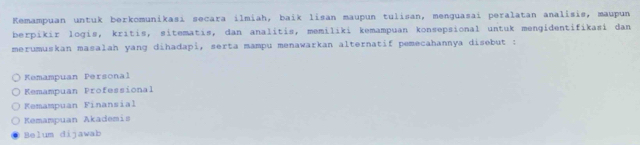 Kemampuan untuk berkomunikasi secara ilmiah, baík lisan maupun tulisan, menguasai peralatan analisis, maupun
berpikir logis, kritis, sitematis, dan analitis, memiliki kemampuan konsepsional untuk mengidentifikasi dan
merumuskan masalah yang dihadapi, serta mampu menawarkan alternatif pemecahannya disebut :
Kemampuan Personal
Kemampuan Professional
Kemampuan Finansial
Kemampuan Akademis
Belum dijawab