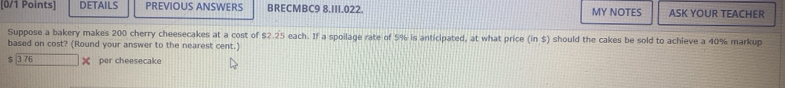 DETAILS PREVIOUS ANSWERS BRECMBC9 8.III.022. MY NOTES ASK YOUR TEACHER 
Suppose a bakery makes 200 cherry cheesecakes at a cost of $2.25 each. If a spoilage rate of 5% is anticipated, at what price (in$) should the cakes be sold to achieve a 40% markup 
based on cost? (Round your answer to the nearest cent.)
$ 3 76 ) per cheesecake