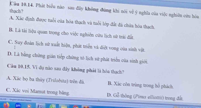 Phát biểu nào sau đây không đúng khi nói về ý nghĩa của việc nghiên cứu hóa
thạch?
A. Xác định được tuổi của hóa thạch và tuổi lớp đất đá chứa hóa thạch.
B. Là tài liệu quan trọng cho việc nghiên cứu lịch sử trái đất.
C. Suy đoán lịch sử xuất hiện, phát triển và diệt vong của sinh vật.
I
D. Là bằng chứng gián tiếp chứng tô lịch sử phát triển của sinh giới.
Câu 10.15. Ví dụ nào sau đây không phải là hóa thạch?
A. Xác bọ ba thùy (Trilobita) trên đá. B. Xác côn trùng trong hồ phách
C. Xác voi Mamut trong băng. D. Gỗ thông (Pinus elliottii) trong đất.
14.133 Englan (United Statel)