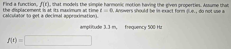 Find a function, f(t) , that models the simple harmonic motion having the given properties. Assume that 
the displacement is at its maximum at time t=0. Answers should be in exact form (i.e., do not use a 
calculator to get a decimal approximation). 
amplitude 3.3 m, frequency 500 Hz
f(t)=□