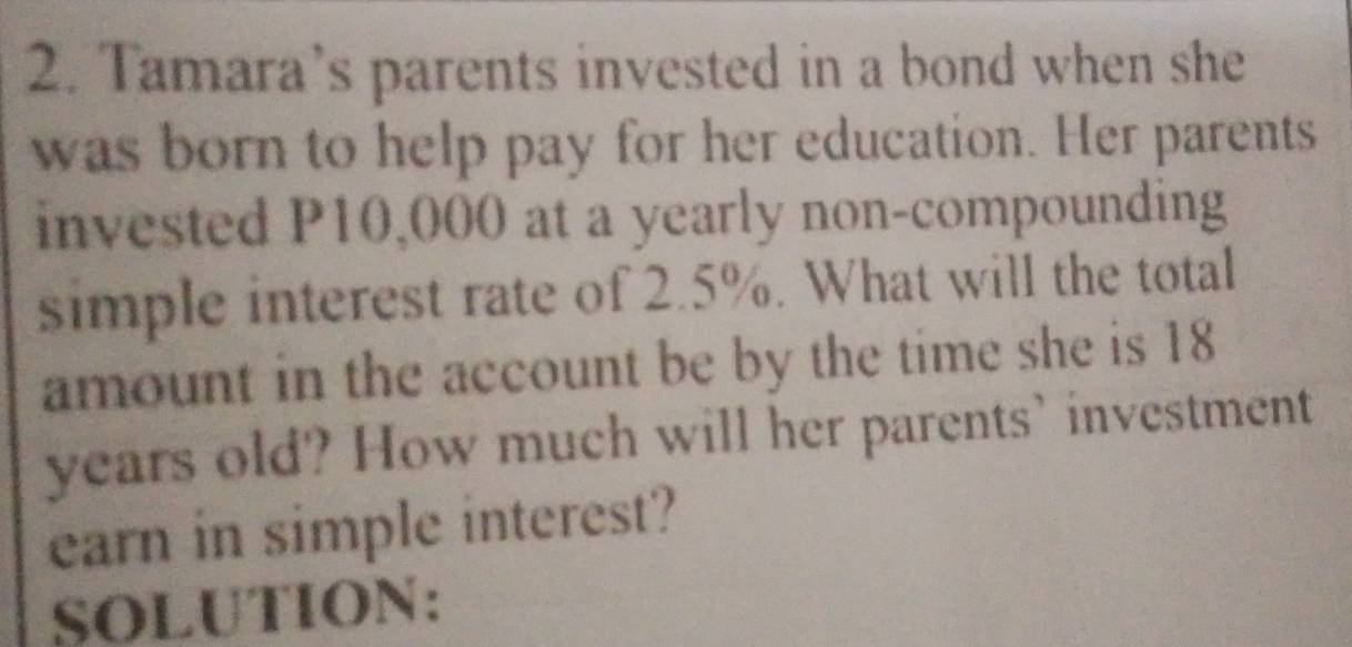 Tamara’s parents invested in a bond when she 
was born to help pay for her education. Her parents 
invested P10,000 at a yearly non-compounding 
simple interest rate of 2.5%. What will the total 
amount in the account be by the time she is 18
years old? How much will her parents’ investment 
earn in simple interest? 
SOLUTION: