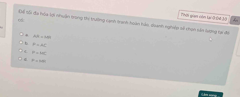 Thời gian còn lại 0:04:10
có: Ấn
Để tối đa hóa lợi nhuận trong thị trường cạnh tranh hoàn hảo, doanh nghiệp sẽ chọn sản lượng tại đó
a. AR=MR
b. P=AC
C. P=MC
d P=MR
Làm xong ...