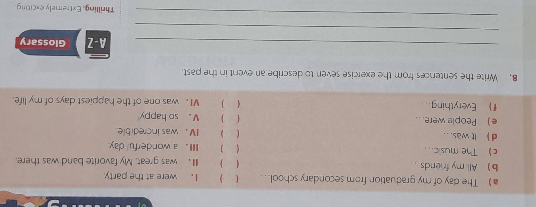 The day of my graduation from secondary school...  ) I . were at the party. 
b) All my friends... 
( ) I was great. My favorite band was there. 
c) The music... ( ) Ⅲa wonderful day. 
d  It was .. . ( ) IV. was incredible. 
e People were.. ( ) V. so happy! 
f) Everything... ( ) V. was one of the happiest days of my life. 
8. Write the sentences from the exercise seven to describe an event in the past. 
_A-Z Glossary 
_ 
_ 
Thrilling, Extremely exciting