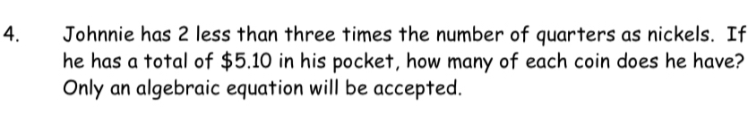 Johnnie has 2 less than three times the number of quarters as nickels. If 
he has a total of $5.10 in his pocket, how many of each coin does he have? 
Only an algebraic equation will be accepted.