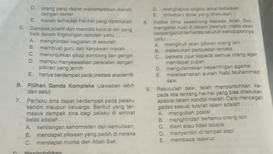 D. orang yang dapat menempatkan marah D. menghapus segala amal kebaikan
dengan benar E. terbebani dosa yang dilakukan
E. marah terhadap hal-hal yang diperlukan 8. Ketika cinta seseorang kepada Allah Sw.
6. Dampak positif dari memiliki kontrol diri yang mengakar kuạt di dalam jiwanya, maka akaŋ
baik dalam lingkungan sekolah yaitu . . . . berpengaruh terhadap seluruh kehidupannya
A. menghindari kegiatan di sekolah yaitu . . . .
B. membuat guru dan karyawan marah A. mengikuti jalan pikiran orang lain
C. menunjukkan sikap sombong dan gengsi B. melakukan perbuatan tercela
C. berkata jujur kepada semua orang agar
D. mampu menyelesaikan persoalan dengan məndapat pujian
pikiran yang jernih D. mengutamakan kepentingan agama
E. hanya berdampak pada prestasi akademik E. melaksanakan sunah Nabi Muhammad
saw.
B. Pilihan Ganda Kompleks (Jawaban lebih
dari satu) 9. Rasulullah saw, telah mencontohkan ks-
7. Perilaku zina dapat berdampak pada pelaku pada kita tentang hal-hai yang bisa dilakukan 
apabila dalam kondisi marah. Cara mencegah
sendiri maupun keluarga. Berikut yang ter-
masuk dampak zina bagi pelaku di akhirat gadab sesuai syariat Islam adalah . . . .
A. mengubah posisi
kelak adalah . . . .
B. menghindarl bertemu orang lain
A. kehilangan kehormatan dan kemuliaan C. diam atau tidak bicara
B. mendapat siksaan yang pedih di neraka D. menyendiri di tempat sepi
C. mendapat murka dari Allah Swt. E. membaca taawuz
* Meniodohkan