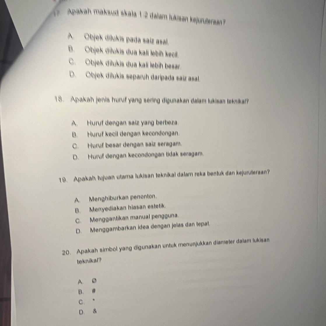 Apakah maksud skala 1:2 dalam lukisan kejuruteraan?
A. Objek dilukis pada saíz asal.
B. Objek dilukis dua kali lebíḥ kecil.
C. Objek dilukis dua kalí lebíh besar.
D. Objek dilukis separuh daripada saíz asal.
18. Apakah jenis huruf yang sering digunakan dalam lukisan teknikal?
A. Huruf dengan saiz yang berbeza.
B. Huruf kecil dengan kecondongan.
C. Huruf besar dengan saiz seragam.
D. Huruf dengan kecondongan tidak seragam.
19. Apakah tujuan utama lukisan teknikal dalam reka bentuk dan kejuruteraan?
A. Menghiburkan penonton.
B. Menyediakan hiasan estetik.
C. Menggantikan manual pengguna.
D. Menggambarkan idea dengan jelas dan tepat.
20. Apakah simbol yang digunakan untuk menunjukkan diameter dalam lukisan
teknikal?
A. D
B. #
C. ”
D. &