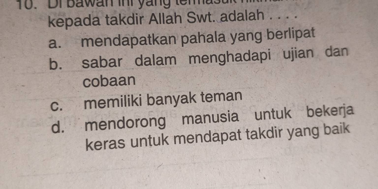 Dr bawan ini yang temas
kepada takdir Allah Swt. adalah . . . .
a. mendapatkan pahala yang berlipat
b. sabar dalam menghadapi ujian dan
cobaan
c. memiliki banyak teman
d. mendorong manusia untuk bekerja
keras untuk mendapat takdir yang baik