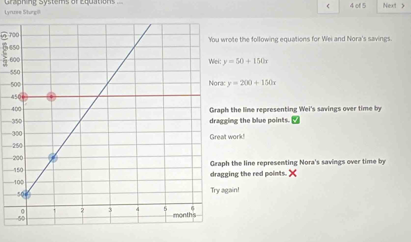 Graphing Systems of Equations .. 4 of 5 Next >

y=50+150x
5
5 y=200+150x
4
h the line representing Wei's savings over time by
ing the blue points.
work!
h the line representing Nora's savings over time by
ging the red points.
gain!