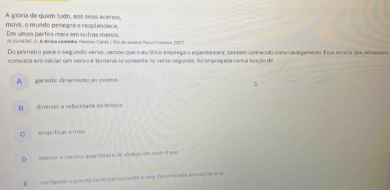 A glória de quem tudo, aos seus acenos,
move, o mundo penegra e resplandece,
Em umas partes mais em outras menos.
AILIGHIERE, D. A divina comédia. Paraíso. Canto I, Rio de Janeiro: Nova Frosteira, 2007
Do primeiro para o segundo verso, vemos que o eu lírico emprega o enjambement, também conhecido como cavalgamento. Essa técnica, que, em resuma,
consiste em iniciar um verso e terminá-lo somente no verso seguinte, foi empregada com a função de
A garantir dinamismo ao poema.
B diminuir a velocidade da leitura.
C_ simplificar a rima.
D__ manter a mesma quantidade de silabas em cada frase.
E configurar o poema como pertencente a uma determinada escola lterária.