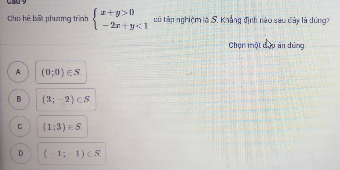 Cau 9
Cho hệ bất phương trình beginarrayl x+y>0 -2x+y<1endarray. có tập nghiệm là S. Khẳng định nào sau đây là đúng?
Chọn một đặp án đúng
A (0;0)∈ S.
B (3;-2)∈ S.
C (1;3)∈ S.
D (-1;-1)∈ S.