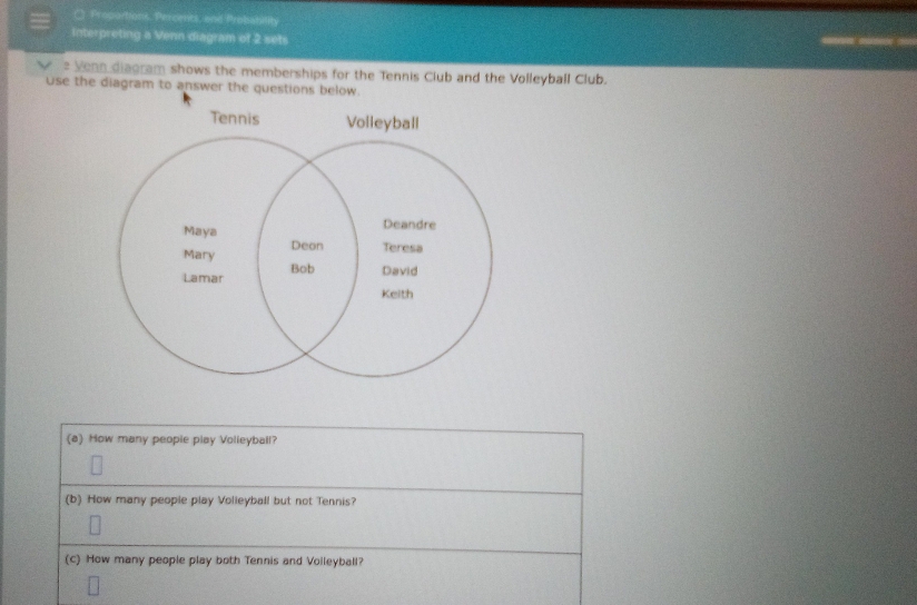 ( Proportions, Percents, and Probabilih 
Interpreting a Venn diagram of 2 sets 
V = Venn diagram shows the memberships for the Tennis Club and the Volleyball Club. 
use the diagram to answer the questions below. 
(a) How many peopie play Volleyball? 
(b) How many people play Volieyball but not Tennis? 
(c) How many people play both Tennis and Voileyball?