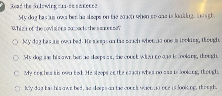 Read the following run-on sentence:
My dog has his own bed he sleeps on the couch when no one is looking, though.
Which of the revisions corrects the sentence?
My dog has his own bed. He sleeps on the couch when no one is looking, though.
My dog has his own bed he sleeps on, the couch when no one is looking, though.
My dog has his own bed; He sleeps on the couch when no one is looking, though.
My dog has his own bed, he sleeps on the couch when no one is looking, though.