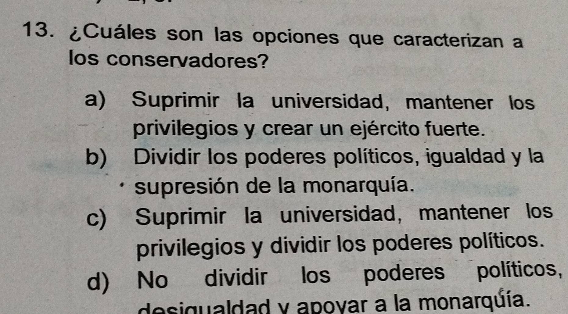 ¿Cuáles son las opciones que caracterizan a
los conservadores?
a) Suprimir la universidad, mantener los
privilegios y crear un ejército fuerte.
b) Dividir los poderes políticos, igualdad y la
supresión de la monarquía.
c) Suprimir la universidad, mantener los
privilegios y dividir los poderes políticos.
d) No dividir los poderes políticos,
desigualdad y apoyar a la monarquía.