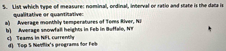 List which type of measure: nominal, ordinal, interval or ratio and state is the data is
qualitative or quantitative:
a) Average monthly temperatures of Toms River, NJ
b) Average snowfall heights in Feb in Buffalo, NY
c) Teams in NFL currently
d) Top 5 Netflix’s programs for Feb