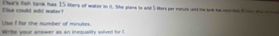 Eisa's fish tank has 15 liters of water in it. She plans to add 5 liters per minute until the tank has more min 45 tom wur i 
Elsa could add water? 
Lise I for the number of minutes. 
Write your answer as an inequality solved for t