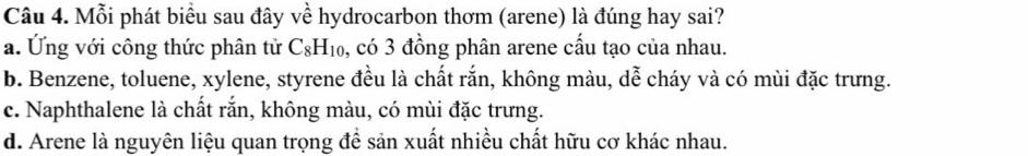 Mỗi phát biểu sau đây về hydrocarbon thơm (arene) là đúng hay sai?
a. Ứng với công thức phân tử C_8H_10 0, có 3 đồng phân arene cấu tạo của nhau.
b. Benzene, toluene, xylene, styrene đều là chất rắn, không màu, dễ cháy và có mùi đặc trưng.
c. Naphthalene là chất rắn, không màu, có mùi đặc trưng.
d. Arene là nguyên liệu quan trọng đề sản xuất nhiều chất hữu cơ khác nhau.