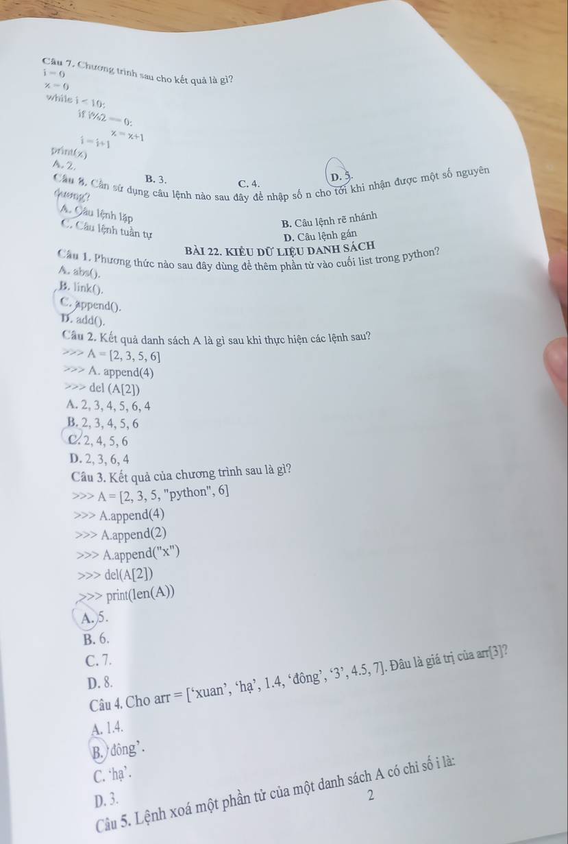 Chương trình sau cho kết quả là gì?
i=0
x=0
while j<10;
if  % 2=0:
i=i+1 x=x+1
print(x)
A.2
D.
Cầu %. Cần sử dụng câu lệnh nào sau đây đề nhập số n cho tới khi nhận được một số nguyên
B. 3.
C. 4.
queng?
B. Câu lệnh rẽ nhánh
A. Câu lệnh lặp C. Câu lệnh tuần tự
D. Câu lệnh gán
bảI 22. KIÊU Dữ LIệU DANH Sách
Cầu 1. Phương thức nào sau đây dùng đề thêm phần tử vào cuối list trong python?
A. abs().
B. link().
C. append().
D. add().
Câu 2. Kết quả danh sách A là gì sau khi thực hiện các lệnh sau?
A=[2,3,5,6]
A. append(4)
del (A[2])
A. 2, 3, 4, 5, 6, 4
B. 2, 3, 4, 5, 6
C.2, 4, 5, 6
D. 2, 3, 6, 4
Cầu 3. Kết quả của chương trình sau là gì?
A=[2,3,5,''python'' , 6]
A.append(4)
A.append(2)
A.append( (''x'')
del(A[ 1
print( len(A))
A.)5.
B. 6.
C. 7.
Câu 4. Cho arr = [‘xuan’, ‘hạ’, 1.4, ‘đông’, ‘3’, 4.5.1 J. Đâu là giá trị của arr[3]?
D. 8.
A. 1.4.
B. đông'.
C. ‘hạ’.
Câu 5. Lệnh xoá một phần tử của một danh sách A có chi số i là:
D. 3.
2