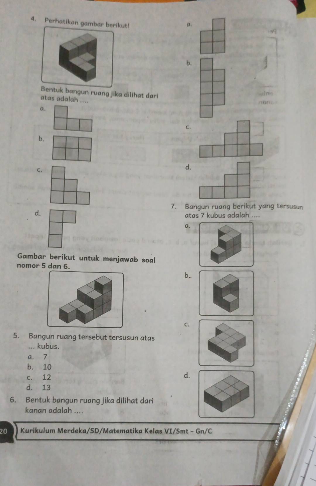 Perhatikan gambar berikut!
a.
b、
Bentuk bangun ruang jika dilihat dari
yǐng
atas adalah ....
n
a.
C.
b.
C、
d.
7. Bangun ruang berikut yang tersusun
d.
atas 7 kubus adalah ....
a
Gambar berikut untuk menjawab soal
nomor 5 dan 6.
b_
C.
5. Bangun ruang tersebut tersusun atas
... kubus.
a. 7
b. 10
c. 12
d.
d. 13
6. Bentuk bangun ruang jika dilihat dari
kanan adalah ....
20 Kurikulum Merdeka/SD/Matematika Kelas VI/Smt - Gn/C