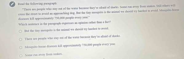 Read the following paragraph:
"There are people who stay out of the water because they're afraid of sharks. Some run away from snakes. Still others will
cross the street to avoid an approaching dog. But the tiny mosquito is the animal we should try hardest to avoid. Mosquito-borne
diseases kill approximately 750,000 people every year."
Which sentence in the paragraph expresses an opinion rather than a fact?
But the tiny mosquito is the animal we should try hardest to avoid.
There are people who stay out of the water because they’re afraid of sharks.
Mosquito-borne diseases kill approximately 750,000 people every year.
Some run away from snakes.