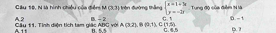 là hình chiếu của điểm M(3;3) trên đường thẳng beginarrayl x=1+3t y=-2tendarray.. Tung độ của điểm N là
A. 2 B. - 2 C. 1 D. - 1
Câu 11. Tính diện tích tam giác ABC với A(3;2), B(0;1), C(1;5).
A 11 B. 5,5 C. 6,5 D. 7