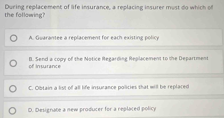 During replacement of life insurance, a replacing insurer must do which of
the following?
A. Guarantee a replacement for each existing policy
B. Send a copy of the Notice Regarding Replacement to the Department
of Insurance
C. Obtain a list of all life insurance policies that will be replaced
D. Designate a new producer for a replaced policy