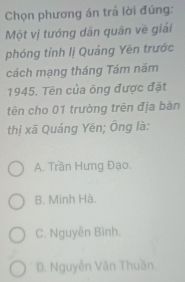 Chọn phương án trả lời đúng:
Một vị tướng dân quân về giải
phóng tỉnh lị Quảng Yên trước
cách mạng tháng Tám năm
1945. Tên của ông được đặt
tên cho 01 trường trên địa bàn
thị xã Quảng Yên; Ông là:
A. Trần Hưng Đạo.
B. Minh Hà.
C. Nguyễn Bình.
D. Nguyễn Văn Thuần.