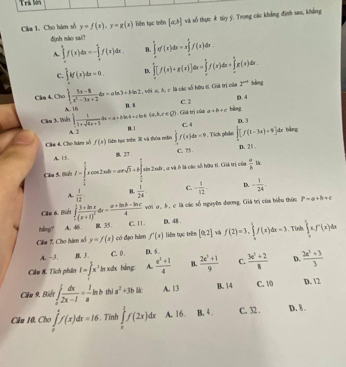 Trã lời
Câu 1. Cho hàm số y=f(x),y=g(x) liên tục trên [a;b] và số thực k tùy ý. Trong các khẳng định sau, khẳng
định nào sai?
A. ∈tlimits _a^(bf(x)dx=-∈tlimits _b^af(x)dx. B. ∈tlimits _a^bxf(x)dx=x∈tlimits _a^bf(x)dx.
C. ∈tlimits _a^akf(x)dx=0.
D. ∈tlimits _a^b[f(x)+g(x)]dx=∈tlimits _a^bf(x)dx+∈tlimits _a^bg(x)dx.
Câu 4. Cho ∈tlimits _3^4frac 5x-8)x^2-3x+2dx=aln 3+bln 2 , với a, b, c là các số hữu tỉ. Giá trị của 2^(a+b) bằng
C. 2 D. 4
A. 16 B. 8
Câu 3. Biết ∈tlimits _1^(5frac 1)1+sqrt(4x+5)dx=a+bln 4+cln 6(a,b,c∈ Q). Giá trị của a+b+c bǎng
C. 4 D. 3
A. 2 B.1
Câu 4. Cho hàm số f(x) liên tục trên R và thỏa mãn ∈tlimits _(-5)^1f(x)dx=9. Tích phân ∈tlimits _0^(2[f(1-3x)+9]dx bàng
D. 21 .
A. 15 . B. 27 . C. 75 .
Câu 5. Biết I=∈tlimits _frac π)6^ π /2 xcos 2xdx=aπ sqrt(3)+b∈tlimits _ π /6 ^ π /2 sin 2xdx , a và b là các số hữu ti. Giá trị cia  a/b  là:
A.  1/12 .
B.  1/24 .
D.
C. - 1/12 · - 1/24 .
Câu 6. Biết ∈tlimits _1^(3frac 3+ln x)(x+1)^2dx= (a+ln b-ln c)/4  với a, b, c là các số nguyên dương. Giá trị của biểu thức P=a+b+c
bằng? A. 46 . B. 35 . C. 11. D. 48 .
Câu 7. Cho hàm số y=f(x) có đạo hàm f'(x) liên tục trên [0;2] và f(2)=3,∈tlimits _0^(2f(x)dx=3. Tính ∈tlimits _0^2x.f'(x)dx
A. -3. B. 3 . C. 0 . D. 6 .
Câu 8. Tích phân I=∈tlimits _1^ex^2)ln xdx bằng: A.  (e^2+1)/4  B.  (2e^3+1)/9  C.  (3e^3+2)/8  D.  (2e^2+3)/3 
Câu 9. Biết ∈tlimits _0^(1frac dx)2x-1= 1/a ln b thì a^2+3b là: A. 13
B. 14 C. 10 D. 12
Câu 10. Cho ∈tlimits _0^4f(x)dx=16 , Tính ∈tlimits _0^2f(2x)dx A. 16. B. 4 . C. 32 . D. 8 .