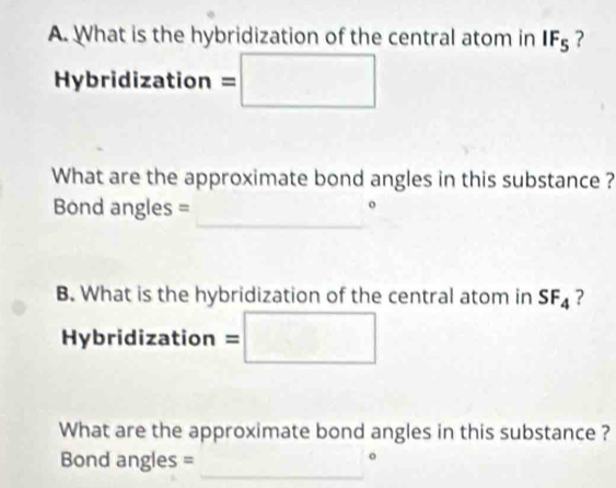 What is the hybridization of the central atom in IF_5 ? 
Hybridization =/ □ □ 
What are the approximate bond angles in this substance ? 
_ 
Bond angles = 
B. What is the hybridization of the central atom in SF_4 ? 
Hybridization : = □ □
[2(2xA· DAD=(2A)2C]
What are the approximate bond angles in this substance ? 
_ 
Bond angles =