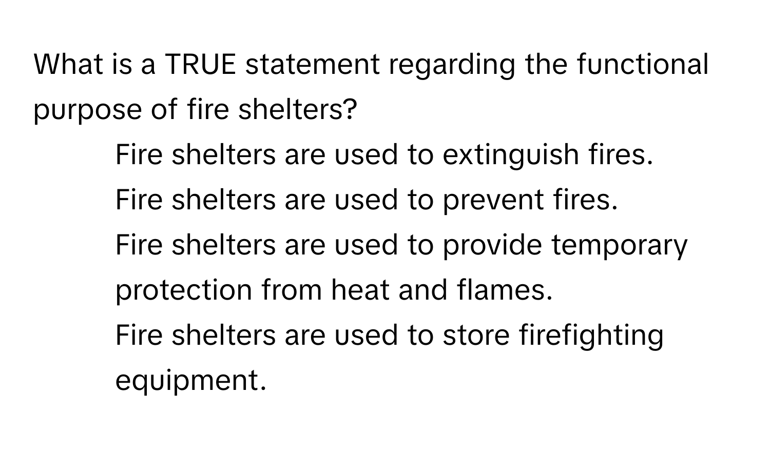 What is a TRUE statement regarding the functional purpose of fire shelters?

1) Fire shelters are used to extinguish fires. 
2) Fire shelters are used to prevent fires. 
3) Fire shelters are used to provide temporary protection from heat and flames. 
4) Fire shelters are used to store firefighting equipment.