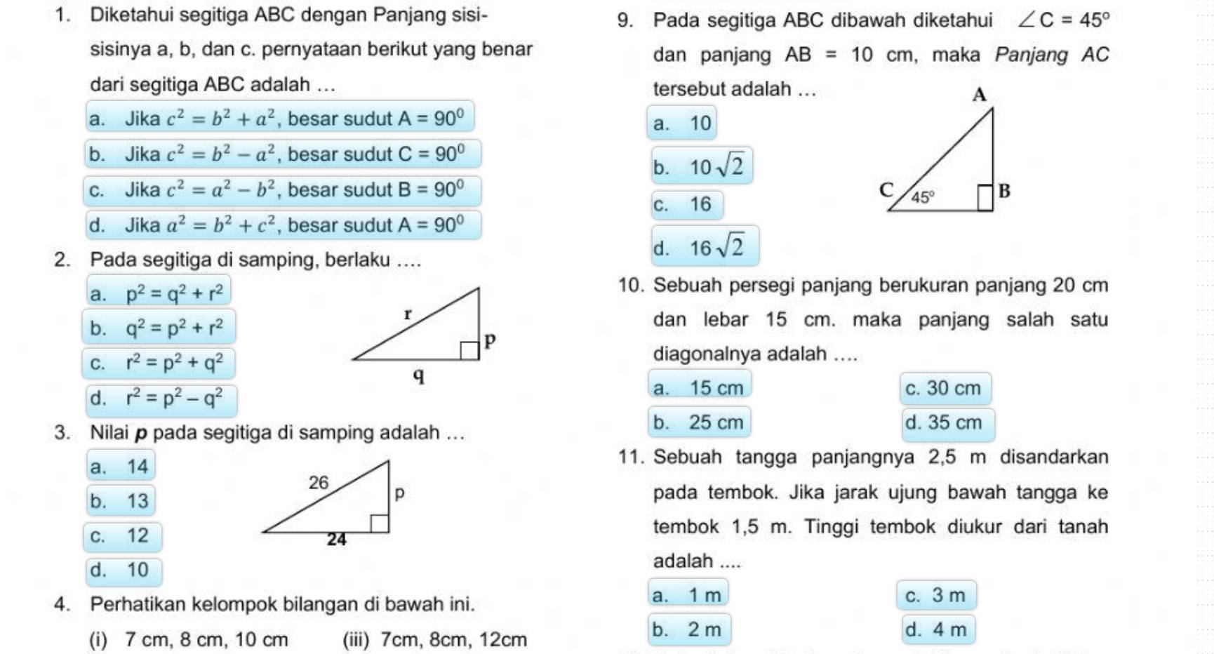 Diketahui segitiga ABC dengan Panjang sisi- ∠ C=45°
9. Pada segitiga ABC dibawah diketahui
sisinya a, b, dan c. pernyataan berikut yang benar dan panjang AB=10cm , maka Panjang AC
dari segitiga ABC adalah …. tersebut adalah ...
a. Jika c^2=b^2+a^2 , besar sudut A=90° a. 10
b. Jika c^2=b^2-a^2 , besar sudut C=90°
b. 10sqrt(2)
c. Jika c^2=a^2-b^2 , besar sudut B=90°
c. 16
d. Jika a^2=b^2+c^2 , besar sudut A=90°
2. Pada segitiga di samping, berlaku …..
d. 16sqrt(2)
a. p^2=q^2+r^2
10. Sebuah persegi panjang berukuran panjang 20 cm
b. q^2=p^2+r^2
dan lebar 15 cm. maka panjang salah satu
C. r^2=p^2+q^2
diagonalnya adalah ....
d. r^2=p^2-q^2
a. 15 cm c. 30 cm
3. Nilai p pada segitiga di samping adalah …. b. 25 cm
d. 35 cm
a. 14
11. Sebuah tangga panjangnya 2,5 m disandarkan
b. 13pada tembok. Jika jarak ujung bawah tangga ke
c. 12 
tembok 1,5 m. Tinggi tembok diukur dari tanah
d. 10
adalah ....
a. 1 m
4. Perhatikan kelompok bilangan di bawah ini. c. 3 m
b. 2 m d. 4 m
(i) 7 cm, 8 cm, 10 cm (iii) 7cm, 8cm, 12cm