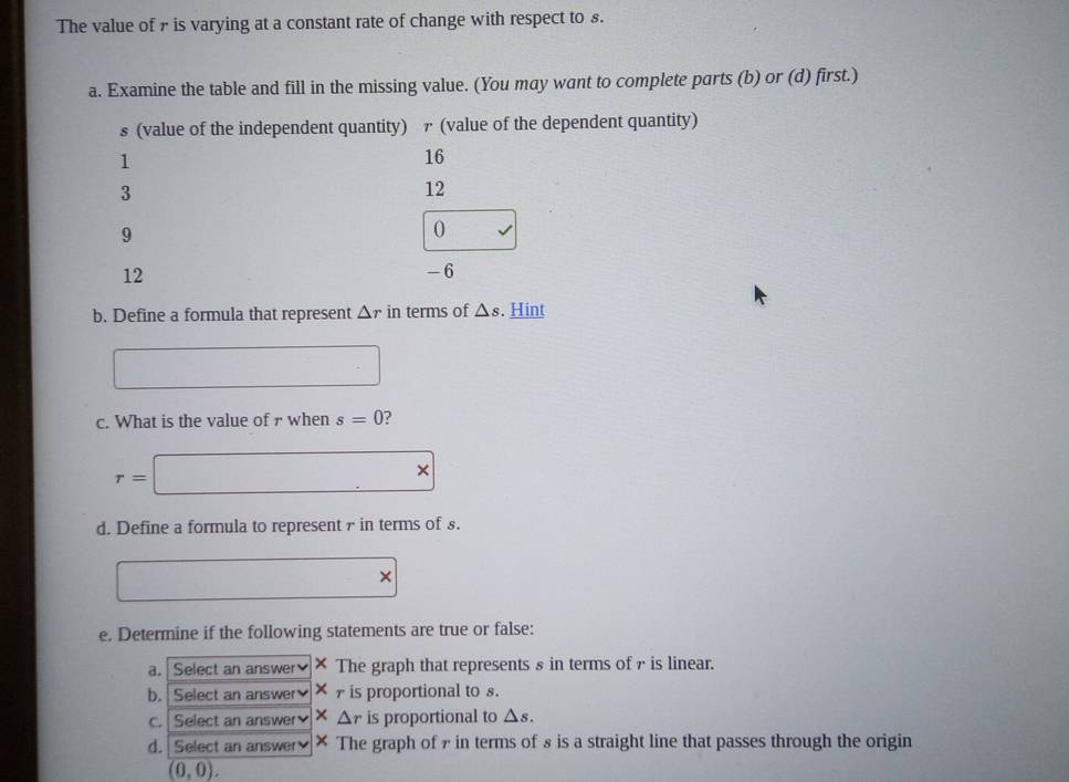 The value of 7 is varying at a constant rate of change with respect to s. 
a. Examine the table and fill in the missing value. (You may want to complete parts (b) or (d) first.) 
s (value of the independent quantity) ァ (value of the dependent quantity)
1
16
3
12
9
0
12 - 6
b. Define a formula that represent △ r in terms of △ s. Hint 
c. What is the value of 7 when s=0 ?
r= □ *
d. Define a formula to represent in terms of £. 
□ × 
e. Determine if the following statements are true or false: 
a. Select an answer × The graph that represents § in terms of γ is linear. 
b. Select an answer × is proportional to s. 
c. Select an answer × △ r is proportional to △ s. 
d. Select an answer × The graph of 7 in terms of 8 is a straight line that passes through the origin
(0,0).