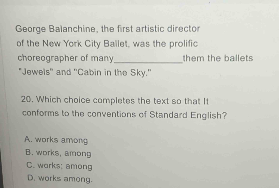 George Balanchine, the first artistic director
of the New York City Ballet, was the prolific
choreographer of many_ them the ballets
"Jewels" and "Cabin in the Sky."
20. Which choice completes the text so that It
conforms to the conventions of Standard English?
A. works among
B. works, among
C. works; among
D. works among.