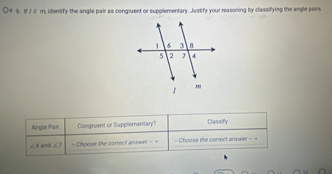 If / # m, identify the angle pair as congruent or supplementary. Justify your reasoning by classifying the angle pairs. 
Angle Pair Congruent or Supplementary? Classify
∠ A and ∠ 7 -- Choose the correct answer -- = - Choose the correct answer - =