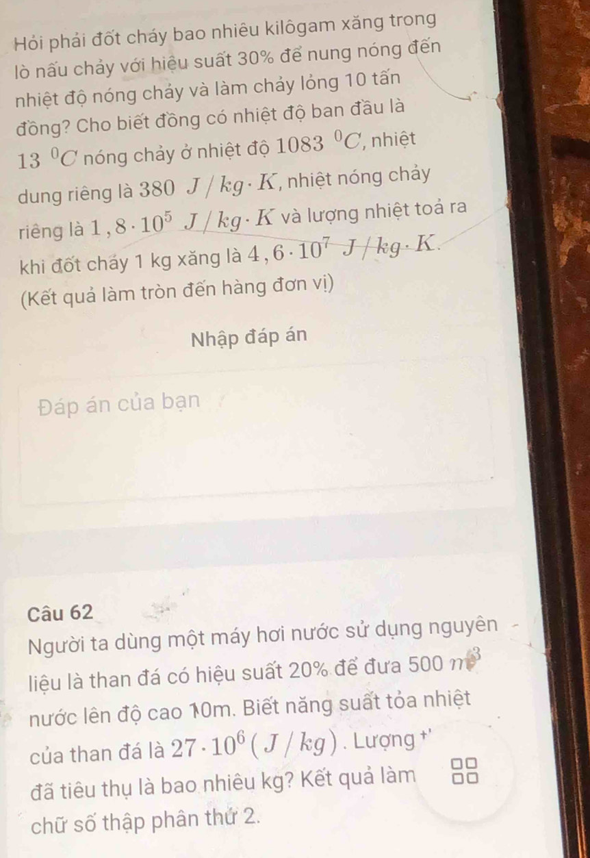 Hồi phải đốt cháy bao nhiêu kilôgam xăng trong 
lò nấu chảy với hiệu suất 30% để nung nóng đến 
nhiệt độ nóng chảy và làm chảy lỏng 10 tấn 
đồng? Cho biết đồng có nhiệt độ ban đầu là
13°C nóng chảy ở nhiệt độ 1083°C , nhiệt 
dung riêng là 380 J / kg · K, nhiệt nóng chảy 
riêng là 1. 8· 10^5 J kg : K và lượng nhiệt toả ra 
. 
khi đốt cháy 1 kg xăng là 4,6· 10^7J/kg· .K
(Kết quả làm tròn đến hàng đơn vị) 
Nhập đáp án 
Đáp án của bạn 
Câu 62 
Người ta dùng một máy hơi nước sử dụng nguyên 
liệu là than đá có hiệu suất 20% để đưa 500m^3
nước lên độ cao 10m. Biết năng suất tỏa nhiệt 
của than đá là 27· 10^6(J/kg). Lượng '' 
đã tiêu thụ là bao nhiêu kg? Kết quả làm 
chữ số thập phân thứ 2.